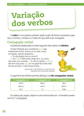 74
Plano morfológico — A forma das palavras
Variação
dos verbos
O verbo é uma palavra variável: pode mudar de forma consoante a pes-
soa, o número, o tempo e o modo em que está a ser conjugado.
Conjugação verbal
As palavras destacadas no texto seguinte são verbos no infinitivo.
O Gato Malhado teve vontade de dizer algo
à Andorinha Sinhá. Sentou-se no chão, alisou
os bigodes, apenas perguntou:
— Tu não fugiste com os outros?
— Eu? Fugir? Não tenho medo de ti, os outros
são todos uns covardes… Tu não me podes alcançar,
não tens asas para voar, és um gatarrão ainda mais
tolo do que feio. E olha lá que és feio…
Jorge Amado, O Gato Malhado e a Andorinha Sinhá,
Publicações Dom Quixote (texto adaptado)
A vogal final do infinitivo permite distinguir as três conjugações verbais.
Os verbos pôr, propor, dispor e outros terminados em -or também perten-
cem à 2.ª conjugação.
abrircantar beber
dormirdançar correr
fugirvoar ler
2.a
conjugação (-er) 3.a
conjugação (-ir)1.a
conjugação (-ar)
139557 054_087_P4.indd 74 11/02/14 17:25
 
