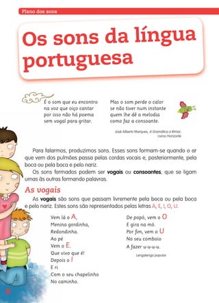 Plano dos sons
Para falarmos, produzimos sons. Esses sons formam-se quando o ar
que vem dos pulmões passa pelas cordas vocais e, posteriormente, pela
boca ou pela boca e pelo nariz.
Os sons formados podem ser vogais ou consoantes, que se ligam
umas às outras formando palavras.
As vogais
As vogais são sons que passam livremente pela boca ou pela boca
e pelo nariz. Estes sons são representados pelas letras A, E, I, O, U.
É o som que eu encontro
na voz que oiço cantar
por isso não há poema
sem vogal para gritar.
Mas o som perde o calor
se não tiver num instante
quem lhe dê a melodia
como faz a consoante.
José-Alberto Marques, A Gramática a Rimar,
Livros Horizonte
Os sons da língua
portuguesa
8
Vem lá o A,
Menina gordinha,
Redondinha.
Ao pé
Vem o E.
Que vivo que é!
Depois o I
E ri
Com o seu chapelinho
No caminho.
De popó, vem o O
E gira na mó.
Por ﬁm, vem o U
No seu comboio
A fazer u-u-u-u.
Lengalenga popular
139557 008-021_P1.indd 8 11/02/14 17:22
 