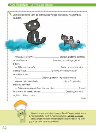 82
Plano morfológico — A forma das palavras
Um dia, os gatinhos (perder, pretérito perfeito)
as suas luvas e (começar, pretérito perfeito)
a dizer:
— Mãe, querida mãe, (estar, presente) muito
tristes porque (perder, pretérito perfeito)
as nossas luvas.
E (chorar, pretérito imperfeito) muito.
A gata, toda assanhada, -lhes: (responder,
pretérito perfeito)
— Sois uns maus gatinhos, por isso não (comer,
futuro) destes pastéis que eu (acabar, presente)
de fazer… Miau… Miau…
Popular
Completa o texto com as formas dos verbos indicados, nos tempos
pedidos.
Os verbos que se conjugam como falar (1.ª conjugação), correr
(2.ª conjugação) e partir (3.ª conjugação) são verbos regulares.
Estes verbos mantêm a mesma forma inicial (radical) na conju-
gação de todos os tempos verbais.
139557 054_087_P4.indd 82 11/02/14 17:25
 