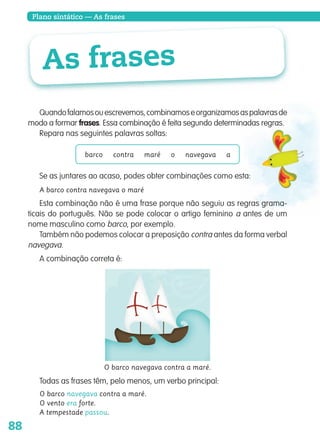 88
Plano sintático — As frases
As frases
Quandofalamosouescrevemos,combinamoseorganizamosaspalavrasde
modo a formar frases. Essa combinação é feita segundo determinadas regras.
Repara nas seguintes palavras soltas:
barco contra maré o navegava a
Se as juntares ao acaso, podes obter combinações como esta:
A barco contra navegava o maré
Esta combinação não é uma frase porque não seguiu as regras grama-
ticais do português. Não se pode colocar o artigo feminino a antes de um
nome masculino como barco, por exemplo.
Também não podemos colocar a preposição contra antes da forma verbal
navegava.
A combinação correta é:
O barco navegava contra a maré.
Todas as frases têm, pelo menos, um verbo principal:
O barco navegava contra a maré.
O vento era forte.
A tempestade passou.
139557 088_101_P5.indd 88 11/02/14 17:26
 