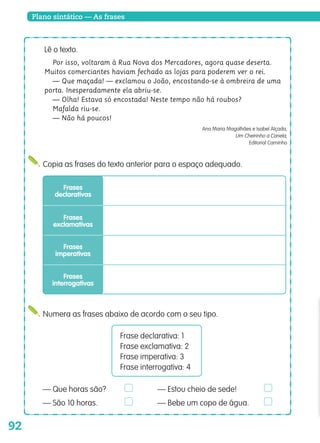 92
Plano sintático — As frases
Copia as frases do texto anterior para o espaço adequado.
Lê o texto.
Por isso, voltaram à Rua Nova dos Mercadores, agora quase deserta.
Muitos comerciantes haviam fechado as lojas para poderem ver o rei.
— Que maçada! — exclamou o João, encostando-se à ombreira de uma
porta. Inesperadamente ela abriu-se.
— Olha! Estava só encostada! Neste tempo não há roubos?
Mafalda riu-se.
— Não há poucos!
Ana Maria Magalhães e Isabel Alçada,
Um Cheirinho a Canela,
Editorial Caminho
Frases
declarativas
Frases
exclamativas
Frases
imperativas
Frases
interrogativas
Numera as frases abaixo de acordo com o seu tipo.
Frase declarativa: 1
Frase exclamativa: 2
Frase imperativa: 3
Frase interrogativa: 4
— Que horas são? — Estou cheio de sede!
— São 10 horas. — Bebe um copo de água.
139557 088_101_P5.indd 92 11/02/14 17:26
 
