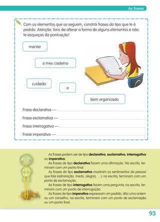 93
As frases
Com os elementos que se seguem, constrói frases do tipo que te é
pedido. Atenção: tens de alterar a forma de alguns elementos e não
te esqueças da pontuação!
Frase declarativa —
Frase exclamativa —
Frase interrogativa —
Frase imperativa —
As frases podem ser de tipo declarativo, exclamativo, interrogativo
ou imperativo.
As frases de tipo declarativo fazem uma afirmação. Na escrita, ter-
minam com um ponto final.
As frases de tipo exclamativo mostram os sentimentos da pessoa
que fala (admiração, medo, alegria, …); na escrita, terminam com um
ponto de exclamação.
As frases de tipo interrogativo fazem uma pergunta; na escrita, ter-
minam com um ponto de interrogação.
As frases de tipo imperativo expressam um pedido, dão uma ordem
ou um conselho; na escrita, terminam com um ponto de exclamação
ou um ponto final.
manter
o meu caderno
cuidado
e
bem organizado
139557 088_101_P5.indd 93 11/02/14 17:26
 