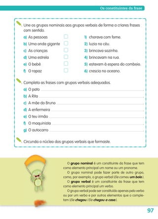 97
O grupo nominal é um constituinte da frase que tem
como elemento principal um nome ou um pronome.
O grupo nominal pode fazer parte de outro grupo,
como, por exemplo, o grupo verbal (Ele comeu um bolo.).
O grupo verbal é um constituinte da frase que tem
como elemento principal um verbo.
O grupo verbal pode ser constituído apenas pelo verbo
ou por um verbo e por outros elementos que o comple-
tam (Ele chegou./Ele chegou a casa.).
Une os grupos nominais aos grupos verbais de forma a criares frases
com sentido.
a) As pessoas 1) chorava com fome.
b) Uma onda gigante 2) luzia no céu.
c) As crianças 3) brincava sozinho.
d) Uma estrela 4) brincavam na rua.
e) O bebé 5) estavam à espera do comboio.
f) O rapaz 6) crescia no oceano.
Completa as frases com grupos verbais adequados.
a) O pato .
b) A Rita .
c) A mãe do Bruno .
d) A enfermeira .
e) O teu irmão .
f) O maquinista .
g) O autocarro .
Circunda o núcleo dos grupos verbais que formaste.
Os constituintes da frase
139557 088_101_P5.indd 97 11/02/14 17:26
 