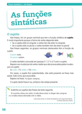 98
Plano sintático — As frases
As funções
sintáticas
O sujeito
Nas frases, há um grupo nominal que tem a função sintática de sujeito.
É muito importante porque a forma do verbo depende dele:
• Se o sujeito está no singular, o verbo tem de estar no singular.
• Se o sujeito está no plural, o verbo também tem de estar no plural.
Nas frases seguintes, os grupos nominais destacados têm a função de
sujeito.
O peixe nada.
Os peixes nadam.
O verbo também concorda em pessoa (1.ª, 2.ª e 3.ª) com o sujeito.
Repara nas mudanças do verbo nadar que são provocadas pelas mudan-
ças no sujeito:
Eu nado. / Tu nadas. / Ele nada.
Por vezes, o sujeito fica subentendido, não está presente na frase mas
existe. Está como que escondido.
Repara na frase: Fui fazer compras.
O sujeito desta frase é eu, embora não esteja presente.
Sublinha os sujeitos das frases do texto seguinte.
O Luisinho olhou em volta. A mãe devia estar a chegar das compras
e a criada estava distraída com a rádio.
Luísa Costa Gomes, «A Janela da Despensa como Argumento Moral»,
in Contos Outra Vez, Cotovia
139557 088_101_P5.indd 98 11/02/14 17:26
 