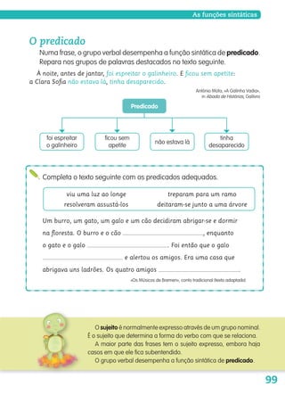 99
O predicado
Numa frase, o grupo verbal desempenha a função sintática de predicado.
Repara nos grupos de palavras destacados no texto seguinte.
À noite, antes de jantar, foi espreitar o galinheiro. E ﬁcou sem apetite:
a Clara Soﬁa não estava lá, tinha desaparecido.
António Mota, «A Galinha Vadia»,
in Abada de Histórias, Gailivro

ficou sem
apetite

Predicado
não estava lá
tinha
desaparecido

foi espreitar
o galinheiro

Completa o texto seguinte com os predicados adequados.
viu uma luz ao longe
resolveram assustá-los
treparam para um ramo
deitaram-se junto a uma árvore
O sujeito é normalmente expresso através de um grupo nominal.
É o sujeito que determina a forma do verbo com que se relaciona.
A maior parte das frases tem o sujeito expresso, embora haja
casos em que ele fica subentendido.
O grupo verbal desempenha a função sintática de predicado.
As funções sintáticas
Um burro, um gato, um galo e um cão decidiram abrigar-se e dormir
na ﬂoresta. O burro e o cão , enquanto
o gato e o galo . Foi então que o galo
e alertou os amigos. Era uma casa que
abrigava uns ladrões. Os quatro amigos .
«Os Músicos de Bremen», conto tradicional (texto adaptado)
139557 088_101_P5.indd 99 11/02/14 17:26
 