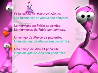 El hermano de Maria es cómico.
Los hermanos de Maria son cómicos.
La hermana de Pablo es cómica.
La hermanas de Pablo son cómicas.
Un amigo de Marco es paciente.
Unos amigos de Marco son pacientes.
Una amiga de Ana es paciente.
Unas amigas de Ana son pacientes.
 