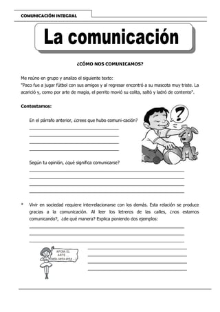 COMUNICACIÓN INTEGRAL
¿CÓMO NOS COMUNICAMOS?
Me reúno en grupo y analizo el siguiente texto:
"Paco fue a jugar fútbol con sus amigos y al regresar encontró a su mascota muy triste. La
acarició y, como por arte de magia, el perrito movió su colita, saltó y ladró de contento".
Contestamos:
En el párrafo anterior, ¿crees que hubo comuni-cación?
_____________________________________
_____________________________________
_____________________________________
_____________________________________
Según tu opinión, ¿qué significa comunicarse?
________________________________________________________________
________________________________________________________________
________________________________________________________________
________________________________________________________________
* Vivir en sociedad requiere interrelacionarse con los demás. Esta relación se produce
gracias a la comunicación. Al leer los letreros de las calles, ¿nos estamos
comunicando?, ¿de qué manera? Explica poniendo dos ejemplos:
________________________________________________________________
________________________________________________________________
________________________________________________________________
_________________________________________
_________________________________________
_________________________________________
_________________________________________
APOYA EL
ARTE ...
(baila,cant a,pinta ...)
 