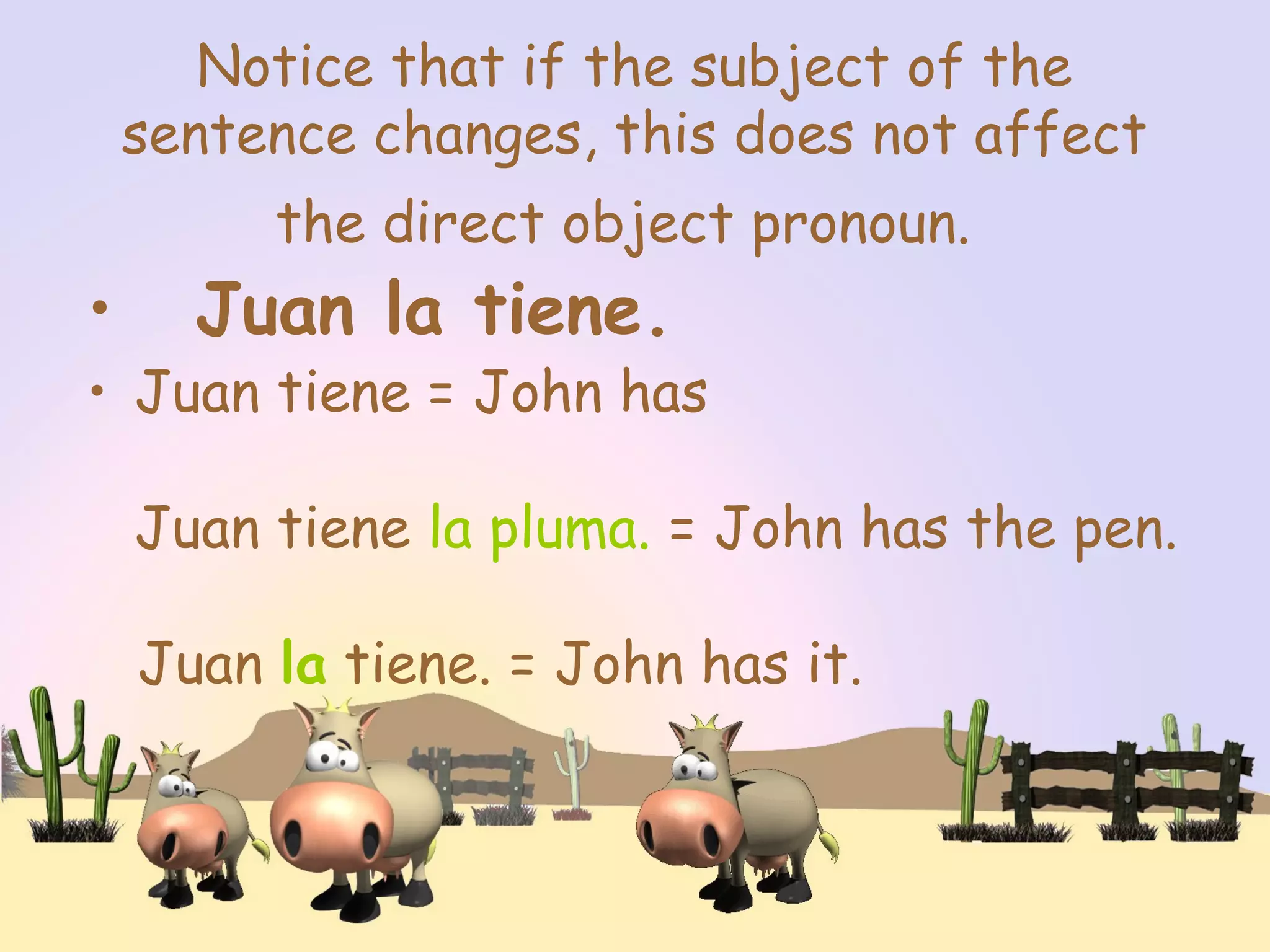 Notice that if the subject of the
sentence changes, this does not affect
the direct object pronoun.
• Juan la tiene.
• Juan tiene = John has
Juan tiene la pluma. = John has the pen.
Juan la tiene. = John has it.
 