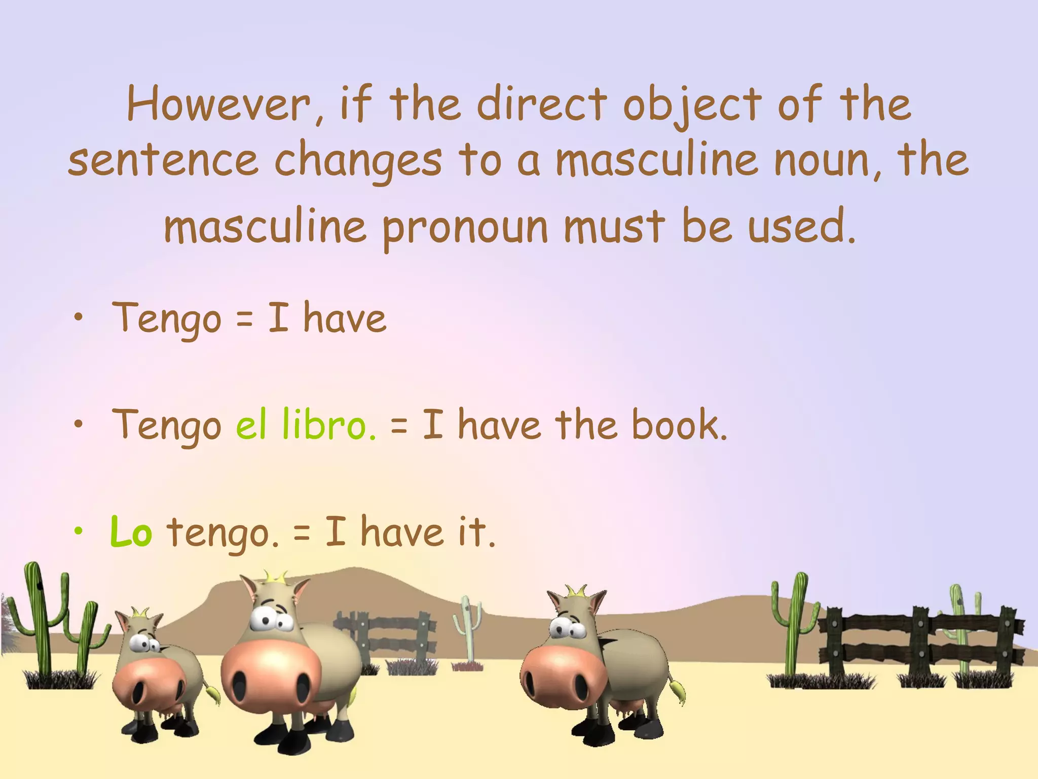 However, if the direct object of the
sentence changes to a masculine noun, the
masculine pronoun must be used.
• Tengo = I have
• Tengo el libro. = I have the book.
• Lo tengo. = I have it.
 