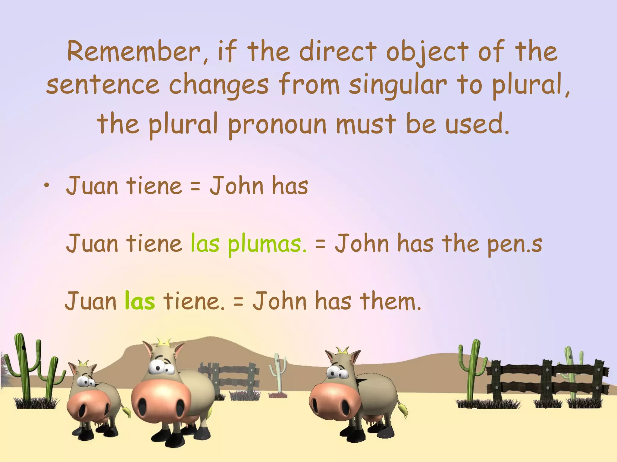 Remember, if the direct object of the
sentence changes from singular to plural,
the plural pronoun must be used.
• Juan tiene = John has
Juan tiene las plumas. = John has the pen.s
Juan las tiene. = John has them.
 