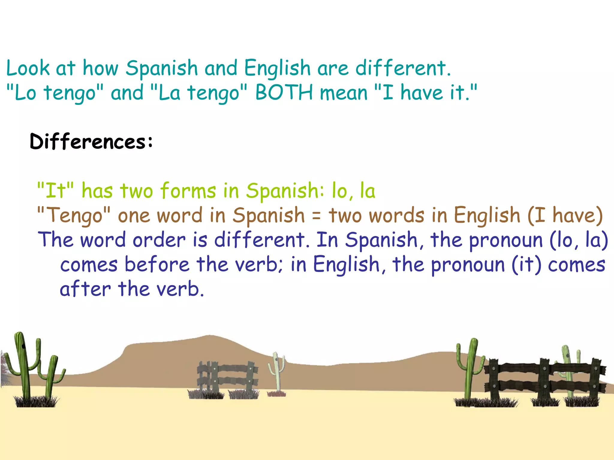 Look at how Spanish and English are different.
"Lo tengo" and "La tengo" BOTH mean "I have it."
Differences:
"It" has two forms in Spanish: lo, la
"Tengo" one word in Spanish = two words in English (I have)
The word order is different. In Spanish, the pronoun (lo, la)
comes before the verb; in English, the pronoun (it) comes
after the verb.
 