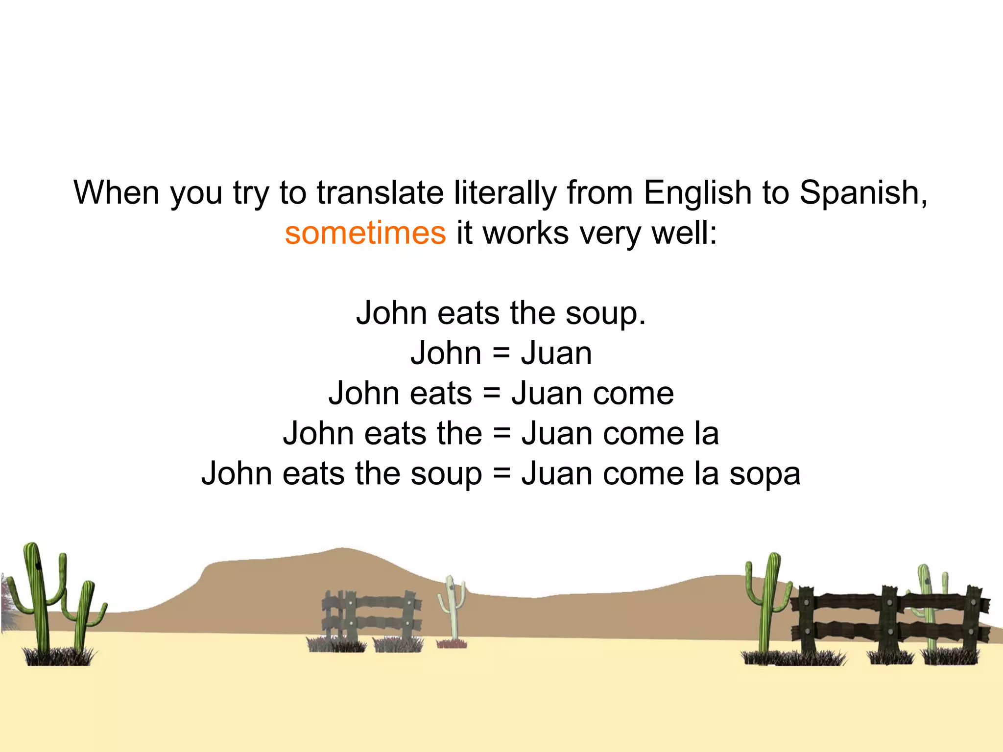 When you try to translate literally from English to Spanish,
sometimes it works very well:
John eats the soup.
John = Juan
John eats = Juan come
John eats the = Juan come la
John eats the soup = Juan come la sopa
 