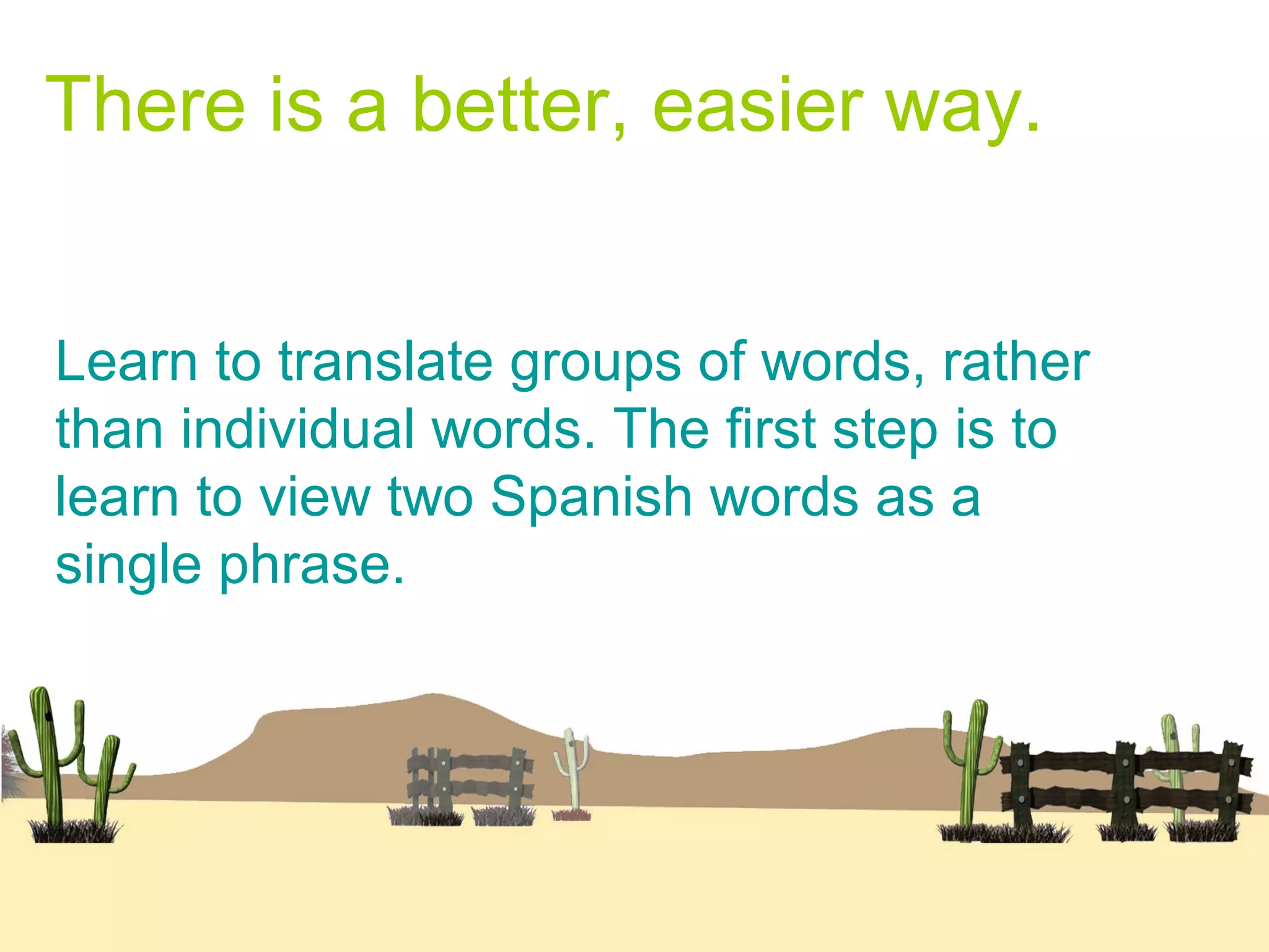 There is a better, easier way.
Learn to translate groups of words, rather
than individual words. The first step is to
learn to view two Spanish words as a
single phrase.
 