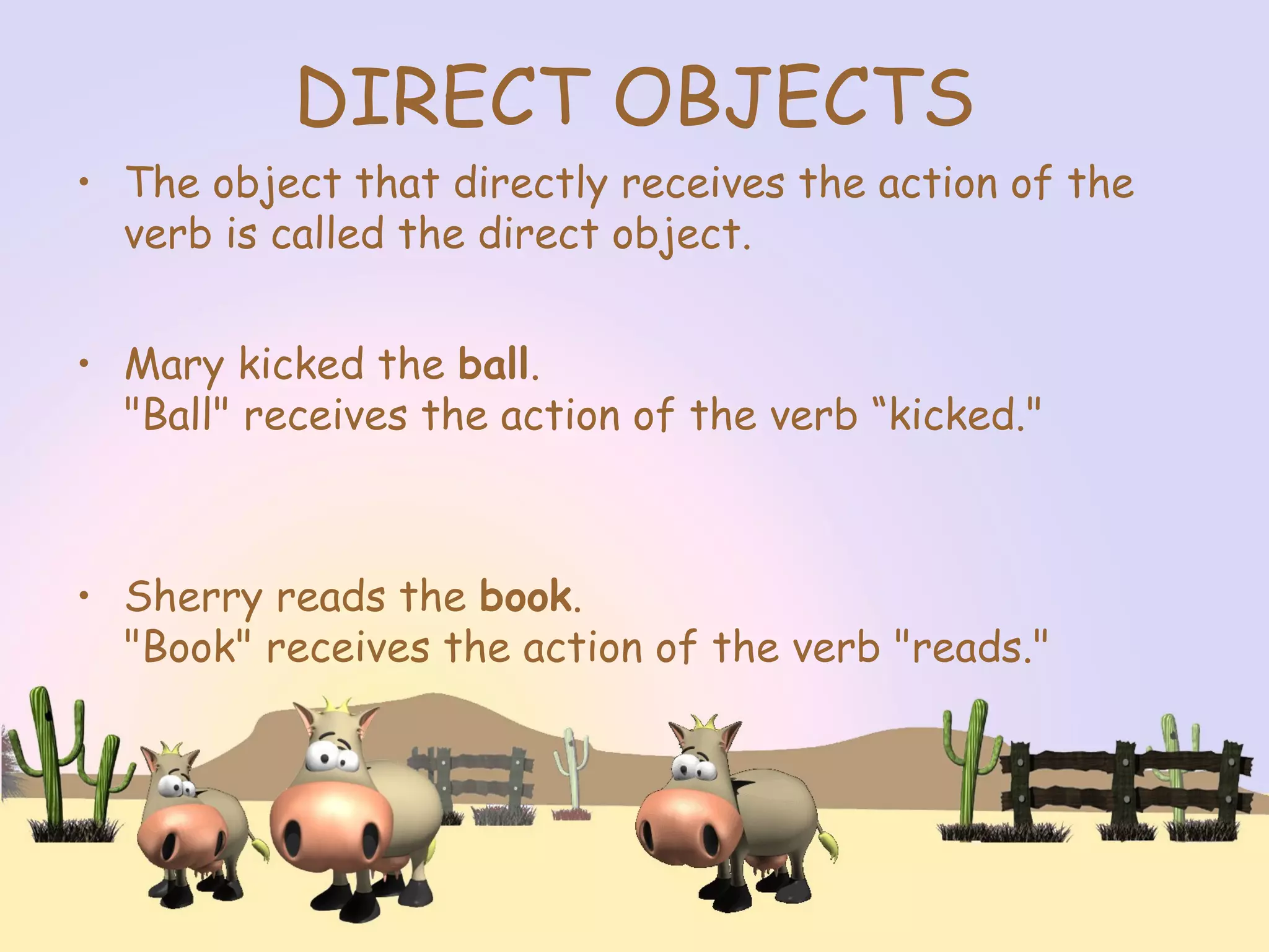 DIRECT OBJECTS
• The object that directly receives the action of the
verb is called the direct object.
• Mary kicked the ball.
"Ball" receives the action of the verb “kicked."
• Sherry reads the book.
"Book" receives the action of the verb "reads."
 