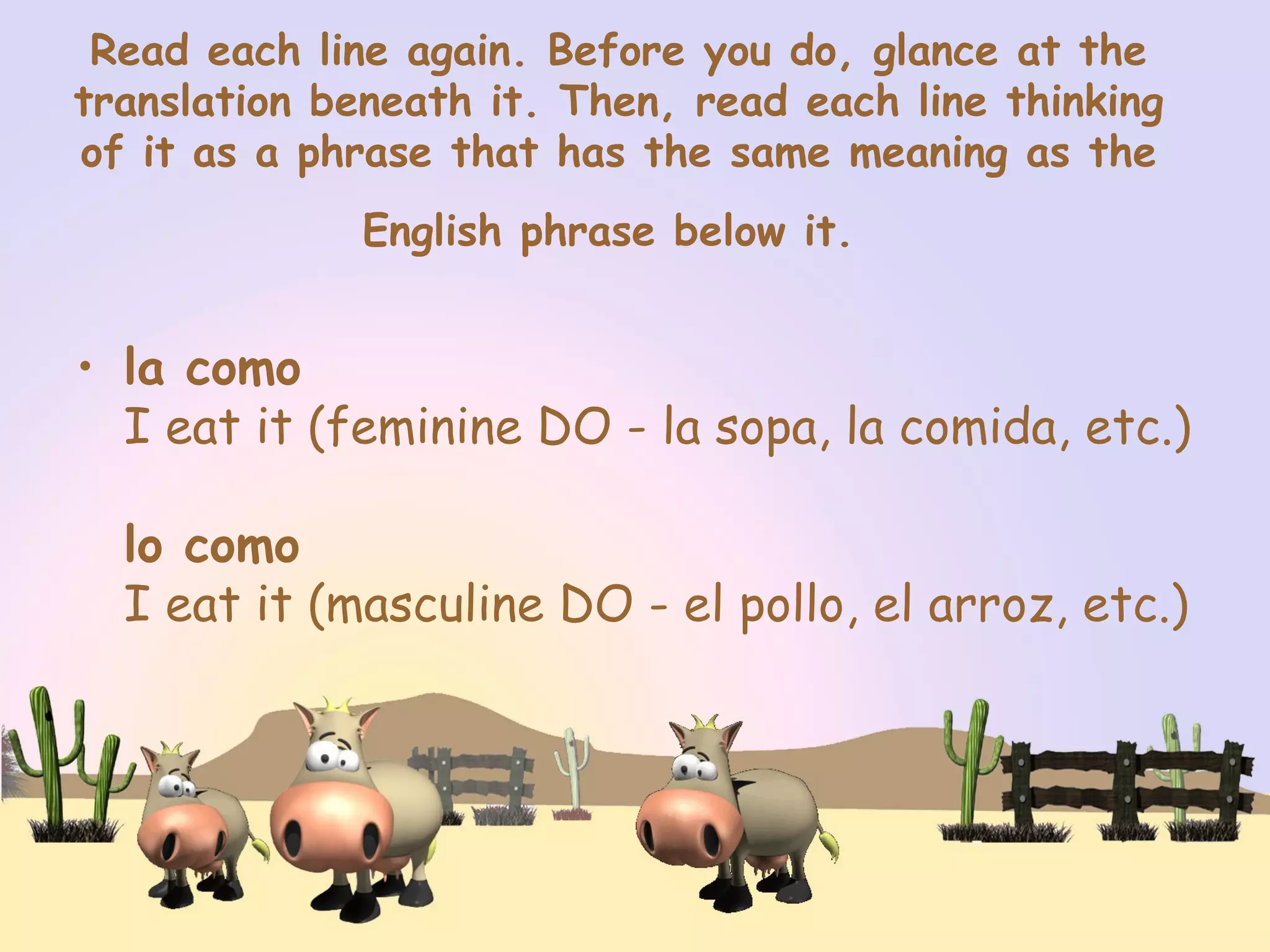 Read each line again. Before you do, glance at the
translation beneath it. Then, read each line thinking
of it as a phrase that has the same meaning as the
English phrase below it.
• la como
I eat it (feminine DO - la sopa, la comida, etc.)
lo como
I eat it (masculine DO - el pollo, el arroz, etc.)
 