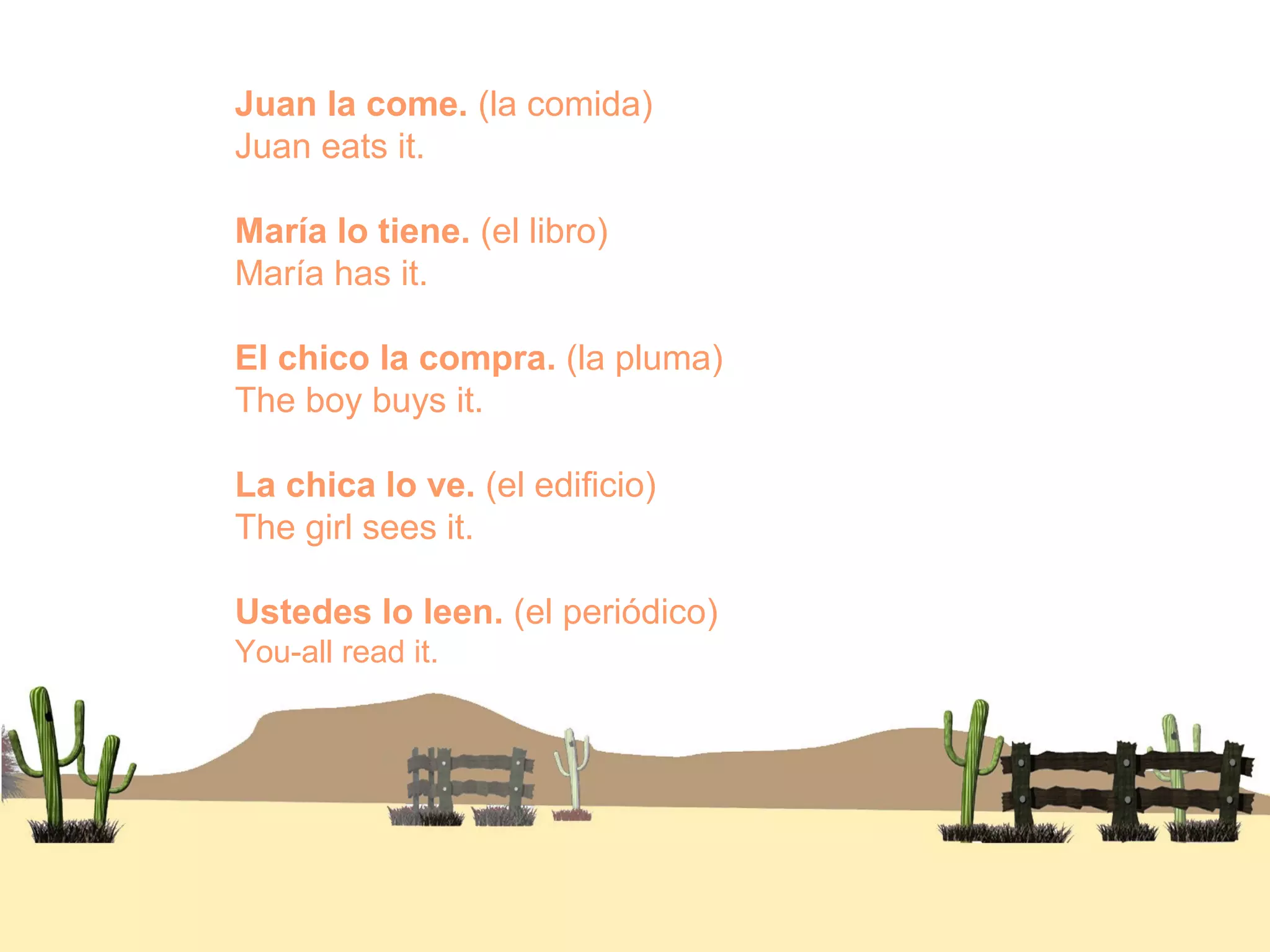 Juan la come. (la comida)
Juan eats it.
María lo tiene. (el libro)
María has it.
El chico la compra. (la pluma)
The boy buys it.
La chica lo ve. (el edificio)
The girl sees it.
Ustedes lo leen. (el periódico)
You-all read it.
 