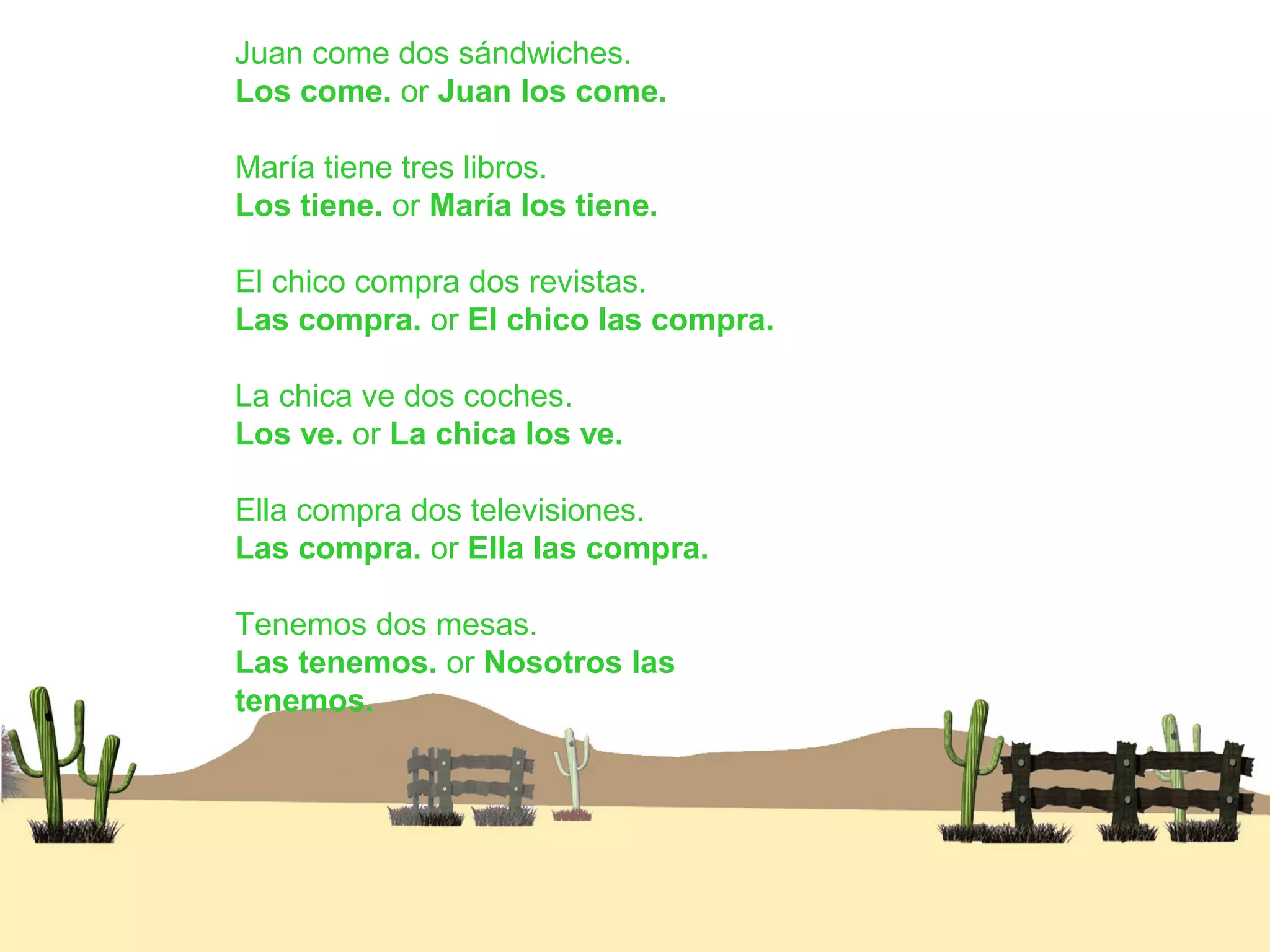 Juan come dos sándwiches.
Los come. or Juan los come.
María tiene tres libros.
Los tiene. or María los tiene.
El chico compra dos revistas.
Las compra. or El chico las compra.
La chica ve dos coches.
Los ve. or La chica los ve.
Ella compra dos televisiones.
Las compra. or Ella las compra.
Tenemos dos mesas.
Las tenemos. or Nosotros las
tenemos.
 