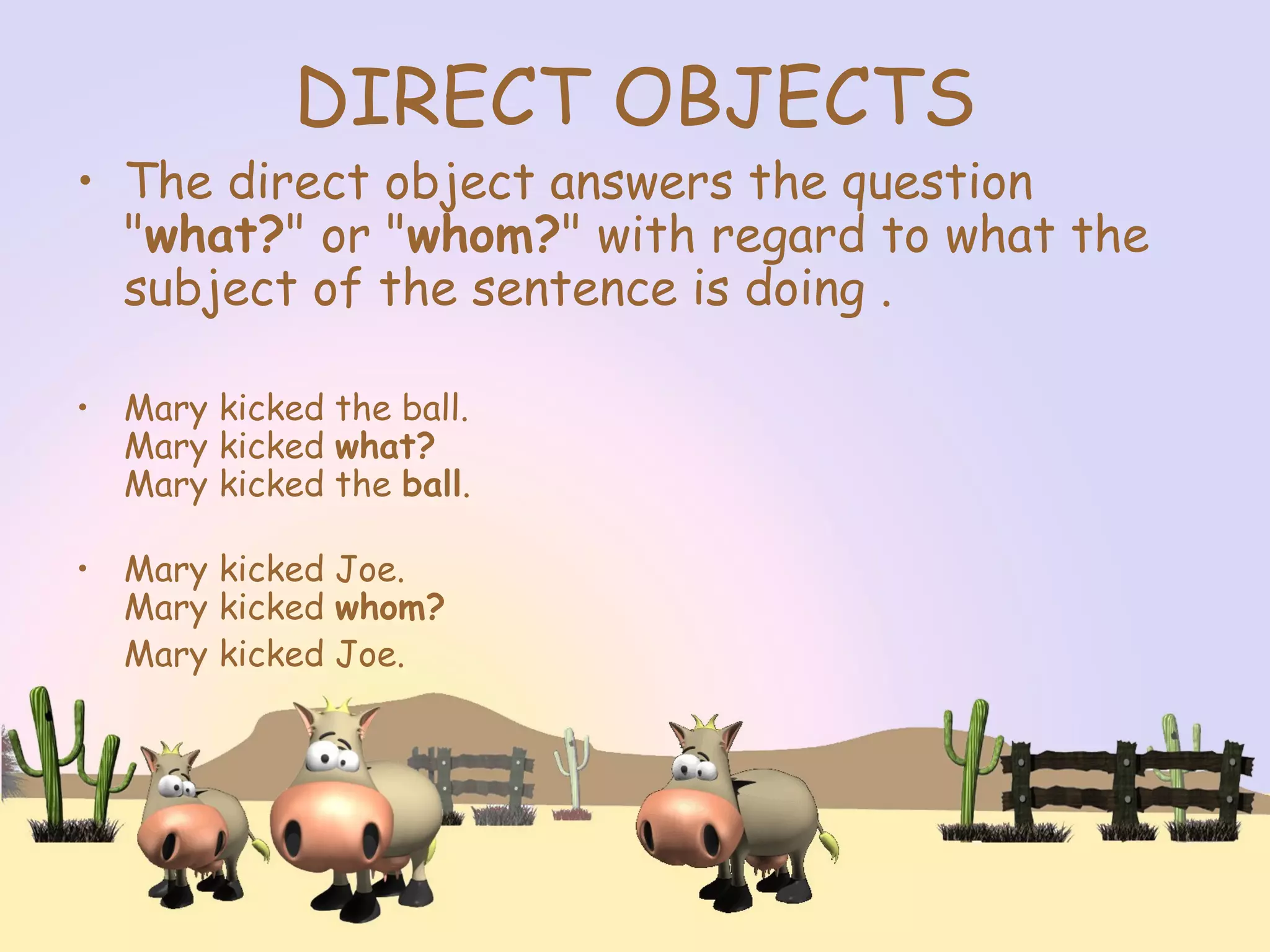 DIRECT OBJECTS
• The direct object answers the question
"what?" or "whom?" with regard to what the
subject of the sentence is doing .
• Mary kicked the ball.
Mary kicked what?
Mary kicked the ball.
• Mary kicked Joe.
Mary kicked whom?
Mary kicked Joe.
 