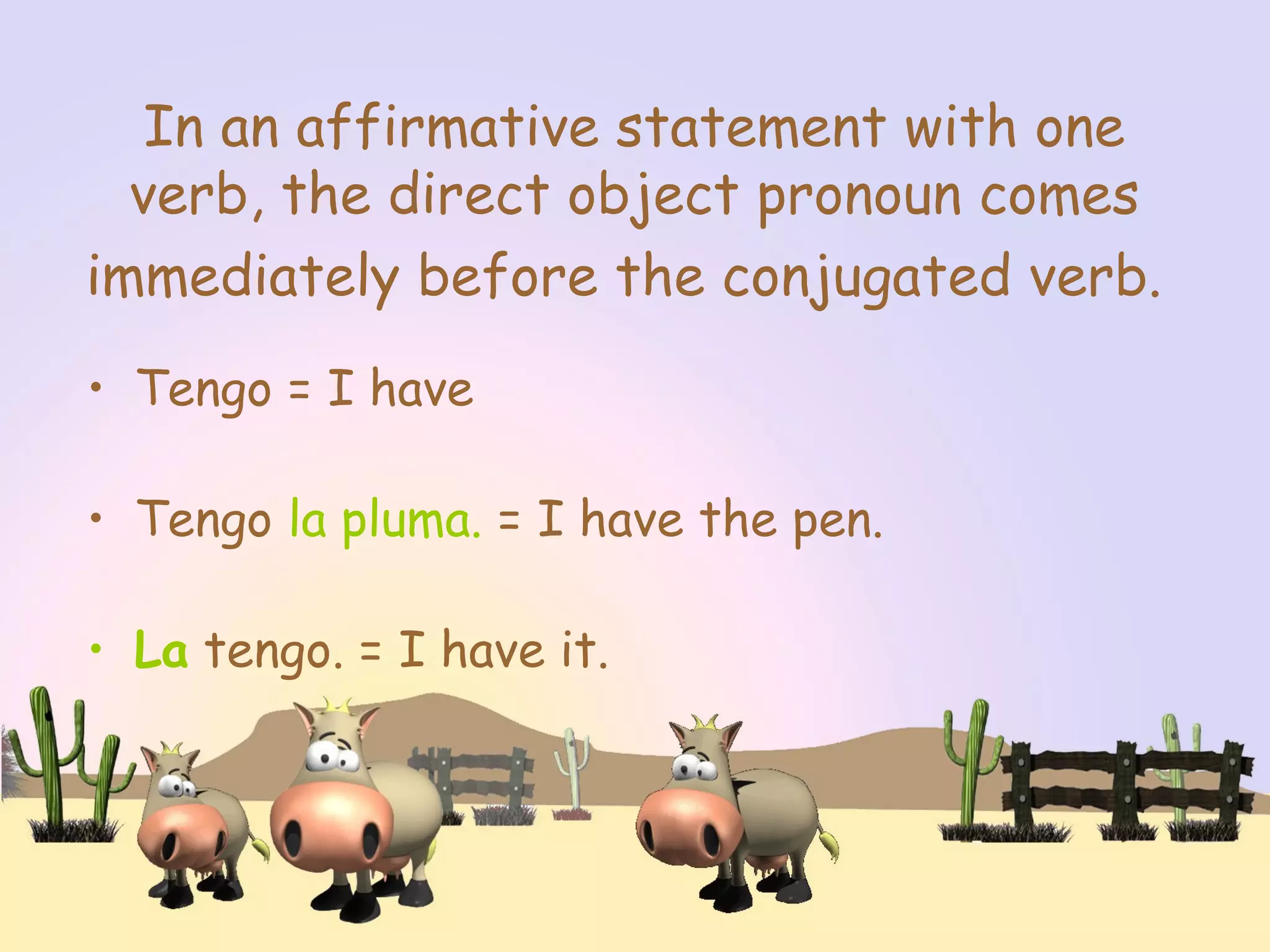 In an affirmative statement with one
verb, the direct object pronoun comes
immediately before the conjugated verb.
• Tengo = I have
• Tengo la pluma. = I have the pen.
• La tengo. = I have it.
 