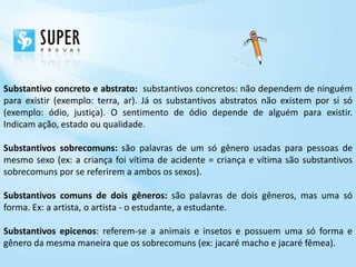 Substantivo concreto e abstrato: substantivos concretos: não dependem de ninguém
para existir (exemplo: terra, ar). Já os substantivos abstratos não existem por si só
(exemplo: ódio, justiça). O sentimento de ódio depende de alguém para existir.
Indicam ação, estado ou qualidade.

Substantivos sobrecomuns: são palavras de um só gênero usadas para pessoas de
mesmo sexo (ex: a criança foi vítima de acidente = criança e vítima são substantivos
sobrecomuns por se referirem a ambos os sexos).

Substantivos comuns de dois gêneros: são palavras de dois gêneros, mas uma só
forma. Ex: a artista, o artista - o estudante, a estudante.

Substantivos epicenos: referem-se a animais e insetos e possuem uma só forma e
gênero da mesma maneira que os sobrecomuns (ex: jacaré macho e jacaré fêmea).
 