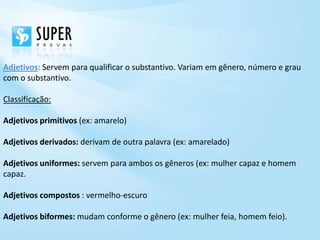 Adjetivos: Servem para qualificar o substantivo. Variam em gênero, número e grau
com o substantivo.

Classificação:

Adjetivos primitivos (ex: amarelo)

Adjetivos derivados: derivam de outra palavra (ex: amarelado)

Adjetivos uniformes: servem para ambos os gêneros (ex: mulher capaz e homem
capaz.

Adjetivos compostos : vermelho-escuro

Adjetivos biformes: mudam conforme o gênero (ex: mulher feia, homem feio).
 