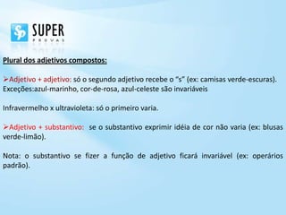 Plural dos adjetivos compostos:

Adjetivo + adjetivo: só o segundo adjetivo recebe o “s” (ex: camisas verde-escuras).
Exceções:azul-marinho, cor-de-rosa, azul-celeste são invariáveis

Infravermelho x ultravioleta: só o primeiro varia.

Adjetivo + substantivo: se o substantivo exprimir idéia de cor não varia (ex: blusas
verde-limão).

Nota: o substantivo se fizer a função de adjetivo ficará invariável (ex: operários
padrão).
 