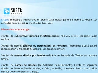 Artigo: antecede o substantivo e servem para indicar gênero e número. Podem ser
definidos (o, a, os, as) ou indefinidos (um, uns).

Não se deve usar o artigo:

Antes de substantivo tomando indefinidamente: não vou à loja, shopping, lugar
nenhum.

Antes de nomes célebres ou personagens de romances (exemplos: o José casará
com a Maria/ O Machado de Assis foi um grande escritor).

Antes de nomes citados por inteiro: o Mário de Andrade de Toledo era homem
severo.

Antes de nomes de cidades (ex: Salvador, Belo-Horizonte). Exceto as seguintes
cidades: o Porto, o Rio de Janeiro, o Cairo, o Recife, o Aracaju. Sendo que os dois
últimos podem dispensar o artigo.
 