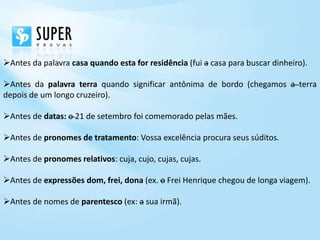 Antes da palavra casa quando esta for residência (fui a casa para buscar dinheiro).

Antes da palavra terra quando significar antônima de bordo (chegamos a terra
depois de um longo cruzeiro).

Antes de datas: o 21 de setembro foi comemorado pelas mães.

Antes de pronomes de tratamento: Vossa excelência procura seus súditos.

Antes de pronomes relativos: cuja, cujo, cujas, cujas.

Antes de expressões dom, frei, dona (ex. o Frei Henrique chegou de longa viagem).

Antes de nomes de parentesco (ex: a sua irmã).
 