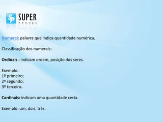 Numeral: palavra que indica quantidade numérica.

Classificação dos numerais:

Ordinais : indicam ordem, posição dos seres.

Exemplo:
1º primeiro;
2º segundo;
3º terceiro.

Cardinais: indicam uma quantidade certa.

Exemplo: um, dois, três.
 