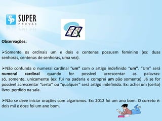 Observações:

Somente os ordinais um e dois e centenas possuem feminino (ex: duas
senhoras, centenas de senhoras, uma vez).

Não confunda o numeral cardinal “um” com o artigo indefinido “um”. “Um” será
numeral      cardinal    quando     for    possível     acrescentar     as    palavras:
só, somente, unicamente (ex: fui na padaria e comprei um pão somente). Já se for
possível acrescentar “certo” ou “qualquer” será artigo indefinido. Ex: achei um (certo)
livro perdido na sala.

Não se deve iniciar orações com algarismos. Ex: 2012 foi um ano bom. O correto é:
dois mil e doze foi um ano bom.
 