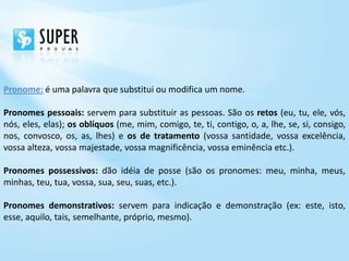 Pronome: é uma palavra que substitui ou modifica um nome.

Pronomes pessoais: servem para substituir as pessoas. São os retos (eu, tu, ele, vós,
nós, eles, elas); os oblíquos (me, mim, comigo, te, ti, contigo, o, a, lhe, se, si, consigo,
nos, convosco, os, as, lhes) e os de tratamento (vossa santidade, vossa excelência,
vossa alteza, vossa majestade, vossa magnificência, vossa eminência etc.).

Pronomes possessivos: dão idéia de posse (são os pronomes: meu, minha, meus,
minhas, teu, tua, vossa, sua, seu, suas, etc.).

Pronomes demonstrativos: servem para indicação e demonstração (ex: este, isto,
esse, aquilo, tais, semelhante, próprio, mesmo).
 