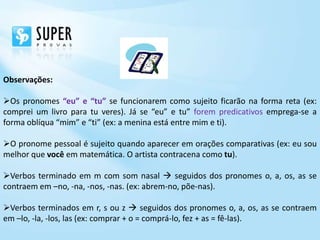 Observações:

Os pronomes “eu” e “tu” se funcionarem como sujeito ficarão na forma reta (ex:
comprei um livro para tu veres). Já se “eu” e tu” forem predicativos emprega-se a
forma oblíqua “mim” e “ti” (ex: a menina está entre mim e ti).

O pronome pessoal é sujeito quando aparecer em orações comparativas (ex: eu sou
melhor que você em matemática. O artista contracena como tu).

Verbos terminado em m com som nasal  seguidos dos pronomes o, a, os, as se
contraem em –no, -na, -nos, -nas. (ex: abrem-no, põe-nas).

Verbos terminados em r, s ou z  seguidos dos pronomes o, a, os, as se contraem
em –lo, -la, -los, las (ex: comprar + o = comprá-lo, fez + as = fê-las).
 