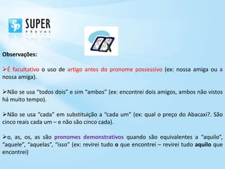 Observações:

É facultativo o uso de artigo antes do pronome possessivo (ex: nossa amiga ou a
nossa amiga).

Não se usa “todos dois” e sim “ambos” (ex: encontrei dois amigos, ambos não vistos
há muito tempo).

Não se usa “cada” em substituição a “cada um” (ex: qual o preço do Abacaxi?. São
cinco reais cada um – e não são cinco cada).

o, as, os, as são pronomes demonstrativos quando são equivalentes a “aquilo”,
“aquele”, “aquelas”, “isso” (ex: revirei tudo o que encontrei – revirei tudo aquilo que
encontrei)
 
