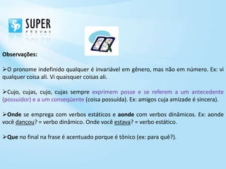 Observações:

O pronome indefinido qualquer é invariável em gênero, mas não em número. Ex: vi
qualquer coisa ali. Vi quaisquer coisas ali.

Cujo, cujas, cujo, cujas sempre exprimem posse e se referem a um antecedente
(possuidor) e a um conseqüente (coisa possuída). Ex: amigos cuja amizade é sincera).

Onde se emprega com verbos estáticos e aonde com verbos dinâmicos. Ex: aonde
você dançou? = verbo dinâmico. Onde você estava? = verbo estático.

Que no final na frase é acentuado porque é tônico (ex: para quê?).
 