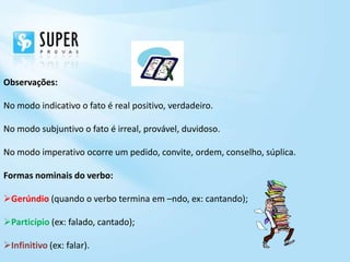 Observações:

No modo indicativo o fato é real positivo, verdadeiro.

No modo subjuntivo o fato é irreal, provável, duvidoso.

No modo imperativo ocorre um pedido, convite, ordem, conselho, súplica.

Formas nominais do verbo:

Gerúndio (quando o verbo termina em –ndo, ex: cantando);

Particípio (ex: falado, cantado);

Infinitivo (ex: falar).
 