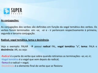 As conjugações:

As conjugações dos verbos são definidas em função da vogal temática dos verbos. Os
verbos forem terminados em –ar, -er e - ir pertencem respectivamente à primeira,
segunda e terceira conjugação.

Radical, vogal temática, tema e desinência.

Veja o exemplo: FALAR  possui radical FAL, vogal temática “a”, tema: FALA e
desinência: AR, ou seja:

-Radical é a parte do verbo que sobra quando retiramos as terminações –ar,-er,-ir;
-Vogal temática é a vogal que vem depois do radical;
-Tema é o radical + vogal;
-Desinência é o elemento final do verbo que se flexiona
 