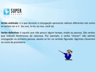 Verbo anômalo: é o que durante a conjugação apresenta radicais diferentes tais como
os verbos ser e ir. (eu sou, tu és, eu vou, você ia).

Verbo defectivo: é aquele que não possui algum tempo, modo ou pessoa. São verbos
que indicam fenômenos da natureza. Por exemplo, o verbo “chover” não admite
conjugação na primeira pessoa, exceto se for no sentido figurado: lágrimas choveram
no rosto da presidiária.
 