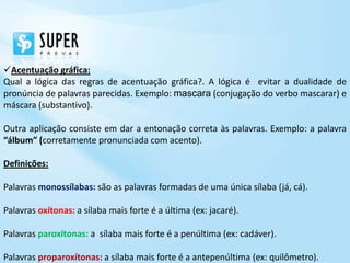 Acentuação gráfica:
Qual a lógica das regras de acentuação gráfica?. A lógica é evitar a dualidade de
pronúncia de palavras parecidas. Exemplo: mascara (conjugação do verbo mascarar) e
máscara (substantivo).

Outra aplicação consiste em dar a entonação correta às palavras. Exemplo: a palavra
“álbum” (corretamente pronunciada com acento).

Definições:

Palavras monossílabas: são as palavras formadas de uma única sílaba (já, cá).

Palavras oxítonas: a sílaba mais forte é a última (ex: jacaré).

Palavras paroxítonas: a sílaba mais forte é a penúltima (ex: cadáver).

Palavras proparoxítonas: a sílaba mais forte é a antepenúltima (ex: quilômetro).
 