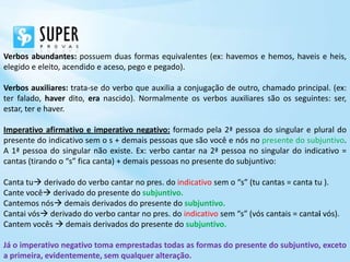 Verbos abundantes: possuem duas formas equivalentes (ex: havemos e hemos, haveis e heis,
elegido e eleito, acendido e aceso, pego e pegado).

Verbos auxiliares: trata-se do verbo que auxilia a conjugação de outro, chamado principal. (ex:
ter falado, haver dito, era nascido). Normalmente os verbos auxiliares são os seguintes: ser,
estar, ter e haver.

Imperativo afirmativo e imperativo negativo: formado pela 2ª pessoa do singular e plural do
presente do indicativo sem o s + demais pessoas que são você e nós no presente do subjuntivo.
A 1ª pessoa do singular não existe. Ex: verbo cantar na 2ª pessoa no singular do indicativo =
cantas (tirando o “s” fica canta) + demais pessoas no presente do subjuntivo:

Canta tu derivado do verbo cantar no pres. do indicativo sem o “s” (tu cantas = canta tu ).
Cante você derivado do presente do subjuntivo.
Cantemos nós demais derivados do presente do subjuntivo.
Cantai vós derivado do verbo cantar no pres. do indicativo sem “s” (vós cantais = cantai vós).
Cantem vocês  demais derivados do presente do subjuntivo.

Já o imperativo negativo toma emprestadas todas as formas do presente do subjuntivo, exceto
a primeira, evidentemente, sem qualquer alteração.
 