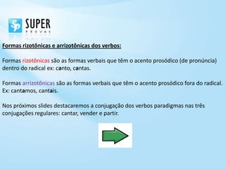 Formas rizotônicas e arrizotônicas dos verbos:

Formas rizotônicas são as formas verbais que têm o acento prosódico (de pronúncia)
dentro do radical ex: canto, cantas.

Formas arrizotônicas são as formas verbais que têm o acento prosódico fora do radical.
Ex: cantamos, cantais.

Nos próximos slides destacaremos a conjugação dos verbos paradigmas nas três
conjugações regulares: cantar, vender e partir.
 