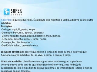 Advérbio: o que é advérbio?. É a palavra que modifica o verbo, adjetivo ou até outro
advérbio.
Exemplos:
-De lugar: aqui, lá, perto, longe.
-De modo: bem, mal, apenas, depressa.
-De intensidade: muito, pouco, bastante, mais, menos.
-De tempo: amanha, depois, tarde, nunca.
-De negação: não, tampouco.
-De dúvida: talvez, provavelmente.

Locuções adverbiais: ocorre quando há a junção de duas ou mais palavras que
funcionam como advérbio. Ex: ao vivo, a esmo, a cavalo, à força.

Graus do advérbio: classificam-se em grau comparativo e grau superlativo.
O comparativo pode ser: de igualdade (José é tão forte quanto Pedro); de
superioridade (ela é mais bonita do que sua irmã); de inferioridade (Maria é menos
cuidadosa do que Josefina).
 