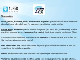 Observações:

Muito, pouco, bastante, mais, menos tanto e quanto quando modificam substantivo
são adjetivos e não advérbio. Ex: bastantes candidatos, muita mulher.

Nada e algo é advérbio quando modifica adjetivo (ex: nada feliz, nada triste). Porém
se estiver junto de verbo é pronome (ex: nada é tão trágico quanto perder um filho).

Frase com vários advérbios terminados em mente só o último recebe este sufixo (ex:
fria, trágica e violentamente morta).

Mais bem e mais mal são usados antes de particípios ao invés de melhor e pior (ex:
nossa firma foi mais bem-gerida).

Meio é advérbio quando vem junto de um adjetivo (ex: meio esquentado).

Primeiro é advérbio quando modifica verbo (ex: cheguei primeiro e saí por último).
 