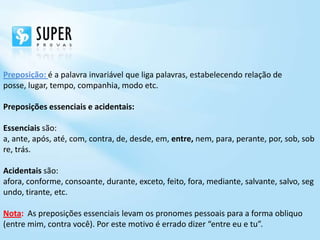 Preposição: é a palavra invariável que liga palavras, estabelecendo relação de
posse, lugar, tempo, companhia, modo etc.

Preposições essenciais e acidentais:

Essenciais são:
a, ante, após, até, com, contra, de, desde, em, entre, nem, para, perante, por, sob, sob
re, trás.

Acidentais são:
afora, conforme, consoante, durante, exceto, feito, fora, mediante, salvante, salvo, seg
undo, tirante, etc.

Nota: As preposições essenciais levam os pronomes pessoais para a forma obliquo
(entre mim, contra você). Por este motivo é errado dizer “entre eu e tu”.
 