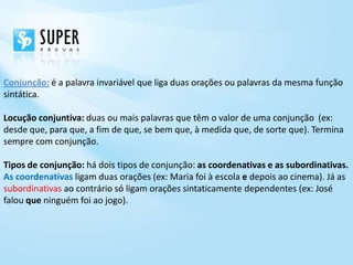 Conjunção: é a palavra invariável que liga duas orações ou palavras da mesma função
sintática.

Locução conjuntiva: duas ou mais palavras que têm o valor de uma conjunção (ex:
desde que, para que, a fim de que, se bem que, à medida que, de sorte que). Termina
sempre com conjunção.

Tipos de conjunção: há dois tipos de conjunção: as coordenativas e as subordinativas.
As coordenativas ligam duas orações (ex: Maria foi à escola e depois ao cinema). Já as
subordinativas ao contrário só ligam orações sintaticamente dependentes (ex: José
falou que ninguém foi ao jogo).
 