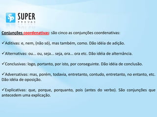 Conjunções coordenativas: são cinco as conjunções coordenativas:

Aditivas: e, nem, (não só), mas também, como. Dão idéia de adição.

Alternativas: ou... ou, seja... seja, ora... ora etc. Dão idéia de alternância.

Conclusivas: logo, portanto, por isto, por conseguinte. Dão idéia de conclusão.

Adversativas: mas, porém, todavia, entretanto, contudo, entretanto, no entanto, etc.
Dão idéia de oposição.

Explicativas: que, porque, porquanto, pois (antes do verbo). São conjunções que
antecedem uma explicação.
 