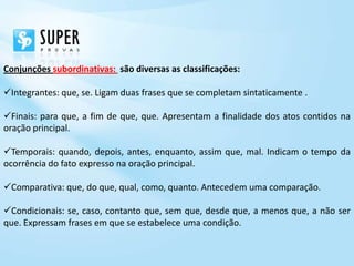 Conjunções subordinativas: são diversas as classificações:

Integrantes: que, se. Ligam duas frases que se completam sintaticamente .

Finais: para que, a fim de que, que. Apresentam a finalidade dos atos contidos na
oração principal.

Temporais: quando, depois, antes, enquanto, assim que, mal. Indicam o tempo da
ocorrência do fato expresso na oração principal.

Comparativa: que, do que, qual, como, quanto. Antecedem uma comparação.

Condicionais: se, caso, contanto que, sem que, desde que, a menos que, a não ser
que. Expressam frases em que se estabelece uma condição.
 