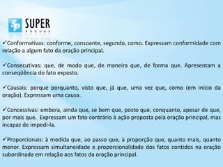 Conformativas: conforme, consoante, segundo, como. Expressam conformidade com
relação a algum fato da oração principal.

Consecutivas: que, de modo que, de maneira que, de forma que. Apresentam a
conseqüência do fato exposto.

Causais: porque porquanto, visto que, já que, uma vez que, como (em início da
oração). Expressam uma causa.

Concessivas: embora, ainda que, se bem que, posto que, conquanto, apesar de que,
por mais que. Expressam um fato contrário à ação proposta pela oração principal, mas
incapaz de impedi-la.

Proporcionais: à medida que, ao passo que, à proporção que, quanto mais, quanto
menor. Expressam simultaneidade e proporcionalidade dos fatos contidos na oração
subordinada em relação aos fatos da oração principal.
 