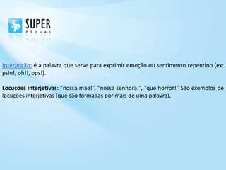 Interjeição: é a palavra que serve para exprimir emoção ou sentimento repentino (ex:
psiu!, oh!!, ops!).

Locuções interjetivas: “nossa mãe!”, “nossa senhora!”, “que horror!” São exemplos de
locuções interjetivas (que são formadas por mais de uma palavra).
 
