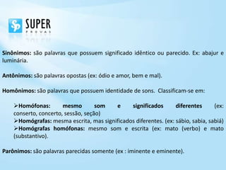 Sinônimos: são palavras que possuem significado idêntico ou parecido. Ex: abajur e
luminária.

Antônimos: são palavras opostas (ex: ódio e amor, bem e mal).

Homônimos: são palavras que possuem identidade de sons. Classificam-se em:

    Homófonas:        mesmo        som  e     significados       diferentes      (ex:
    conserto, concerto, sessão, seção)
    Homógrafas: mesma escrita, mas significados diferentes. (ex: sábio, sabia, sabiá)
    Homógrafas homófonas: mesmo som e escrita (ex: mato (verbo) e mato
    (substantivo).

Parônimos: são palavras parecidas somente (ex : iminente e eminente).
 