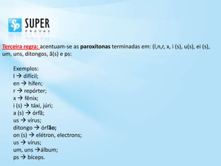 Terceira regra: acentuam-se as paroxítonas terminadas em: (l,n,r, x, i (s), u(s), ei (s),
um, uns, ditongos, ã(s) e ps:

    Exemplos:
    l  difícil;
    en  hífen;
    r  repórter;
    x  fênix;
    i (s)  táxi, júri;
    a (s)  órfã;
    us  vírus;
    ditongo  órfão;
    on (s)  elétron, electrons;
    us  vírus;
    um, uns álbum;
    ps  bíceps.
 